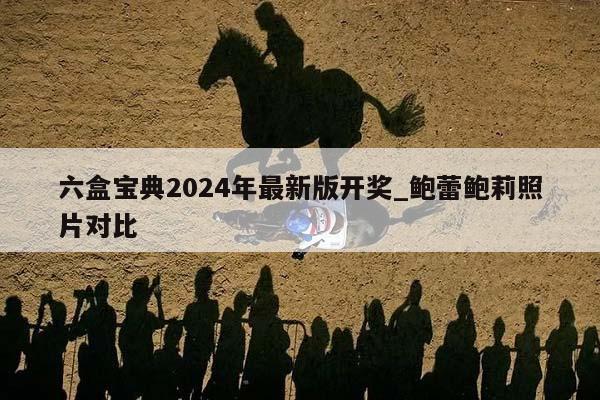 六盒宝典2024年最新版开奖_鲍蕾鲍莉照片对比