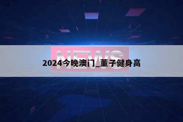 2024今晚澳门_董子健身高  第1张