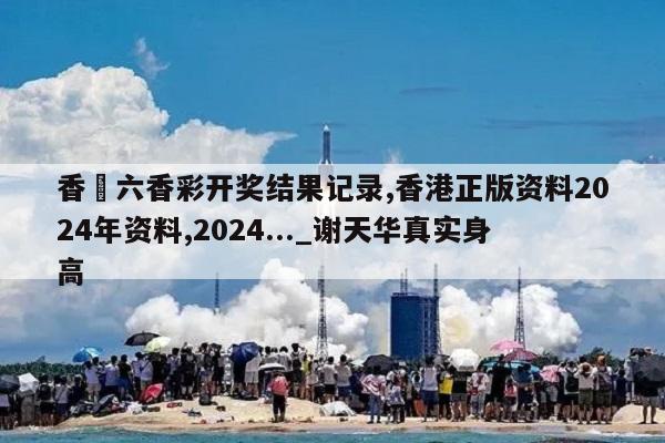 香淃六香彩开奖结果记录,香港正版资料2024年资料,2024..._谢天华真实身高