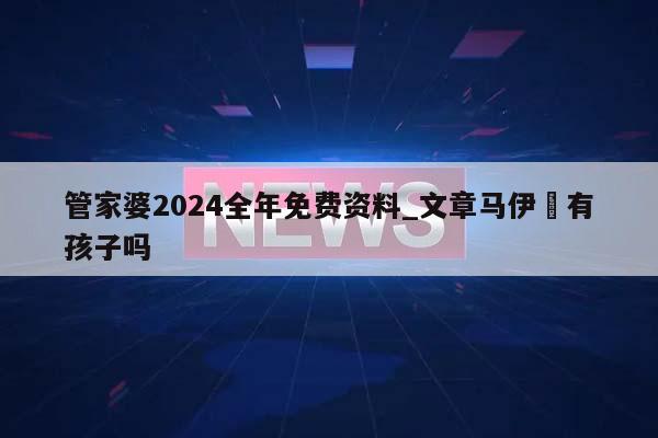 管家婆2024全年免费资料_文章马伊琍有孩子吗  第1张