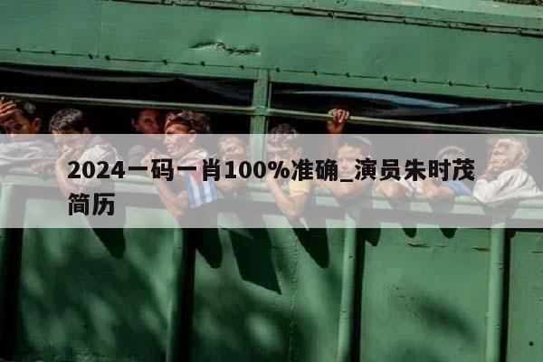 2024一码一肖100%准确_演员朱时茂简历