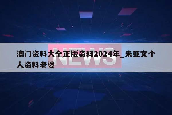 澳门资料大全正版资料2024年_朱亚文个人资料老婆