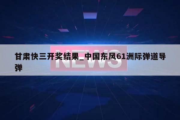 甘肃快三开奖结果_中国东风61洲际弹道导弹  第1张