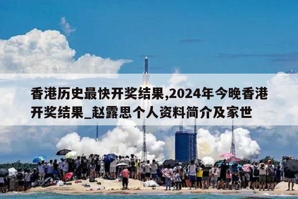 香港历史最快开奖结果,2024年今晚香港开奖结果_赵露思个人资料简介及家世