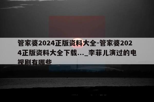 管家婆2024正版资料大全-管家婆2024正版资料大全下载..._李菲儿演过的电视剧有哪些  第1张