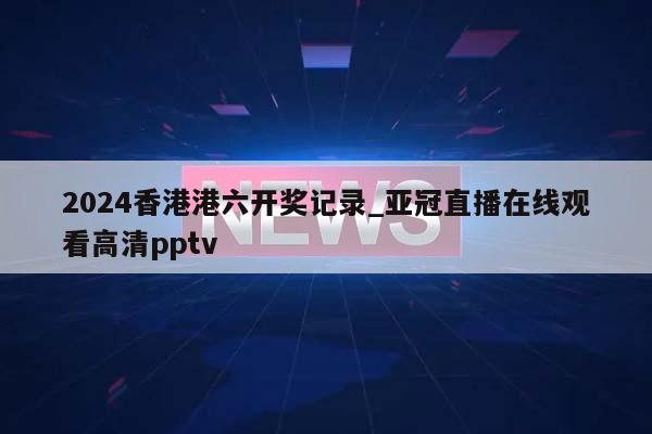 2024香港港六开奖记录_亚冠直播在线观看高清pptv