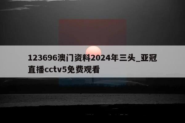 123696澳门资料2024年三头_亚冠直播cctv5免费观看