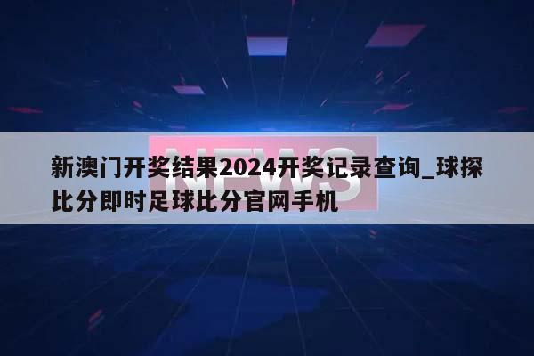 新澳门开奖结果2024开奖记录查询_球探比分即时足球比分官网手机