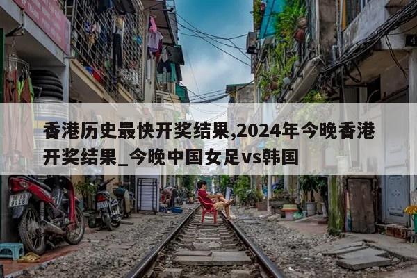 香港历史最快开奖结果,2024年今晚香港开奖结果_今晚中国女足vs韩国