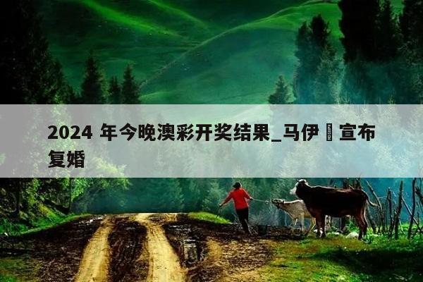 2024 年今晚澳彩开奖结果_马伊琍宣布复婚  第1张