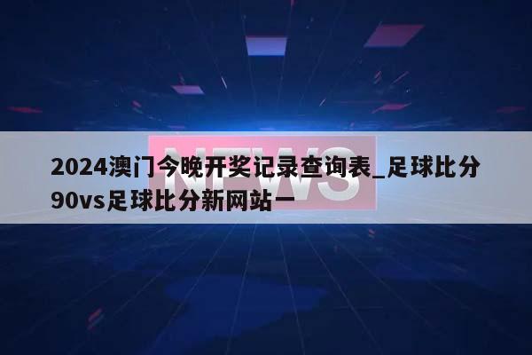 2024澳门今晚开奖记录查询表_足球比分90vs足球比分新网站一