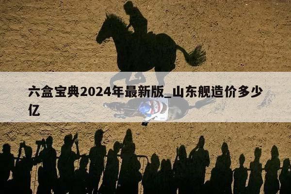 六盒宝典2024年最新版_山东舰造价多少亿