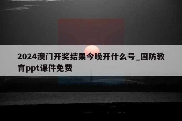 2024澳门开奖结果今晚开什么号_国防教育ppt课件免费