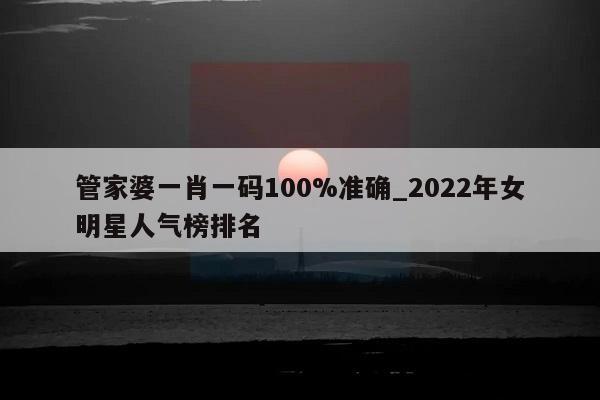 管家婆一肖一码100%准确_2022年女明星人气榜排名