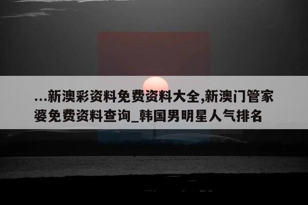 ...新澳彩资料免费资料大全,新澳门管家婆免费资料查询_韩国男明星人气排名