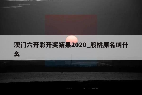 澳门六开彩开奖结果2020_殷桃原名叫什么