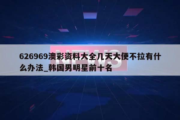 626969澳彩资料大全几天大便不拉有什么办法_韩国男明星前十名