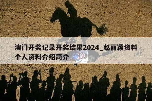 澳门开奖记录开奖结果2024_赵丽颖资料个人资料介绍简介