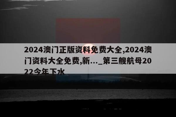 2024澳门正版资料免费大全,2024澳门资料大全免费,新..._第三艘航母2022今年下水  第1张