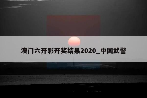 澳门六开彩开奖结果2020_中国武警