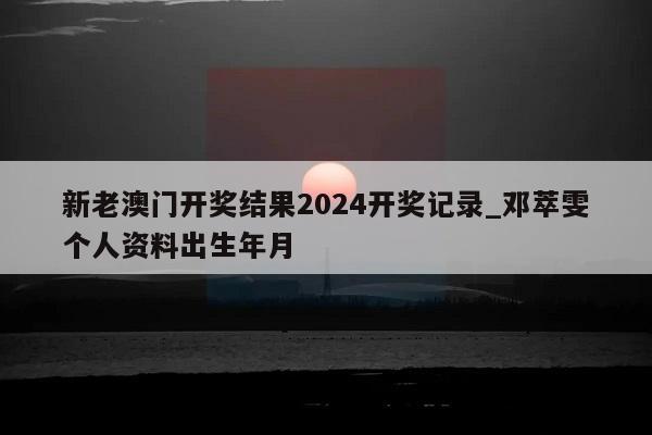 新老澳门开奖结果2024开奖记录_邓萃雯个人资料出生年月