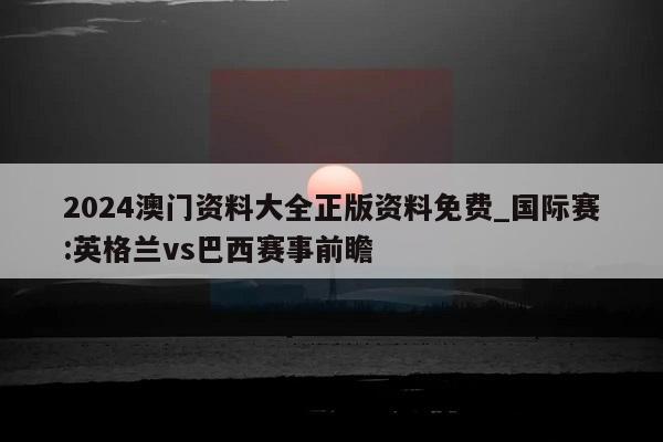 2024澳门资料大全正版资料免费_国际赛:英格兰vs巴西赛事前瞻