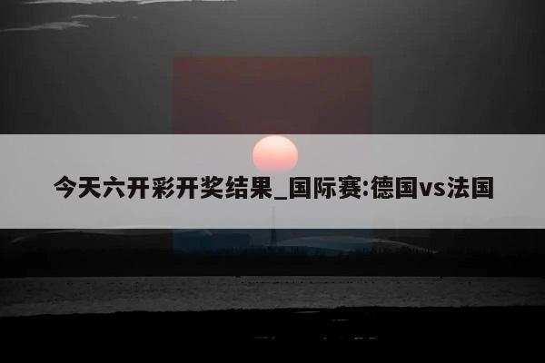 今天六开彩开奖结果_国际赛:德国vs法国  第1张