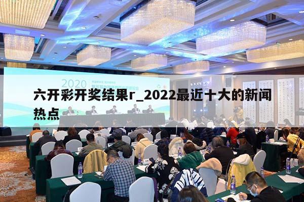 六开彩开奖结果r_2022最近十大的新闻热点