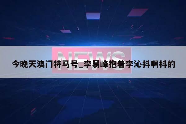 今晚天澳门特马号_李易峰抱着李沁抖啊抖的