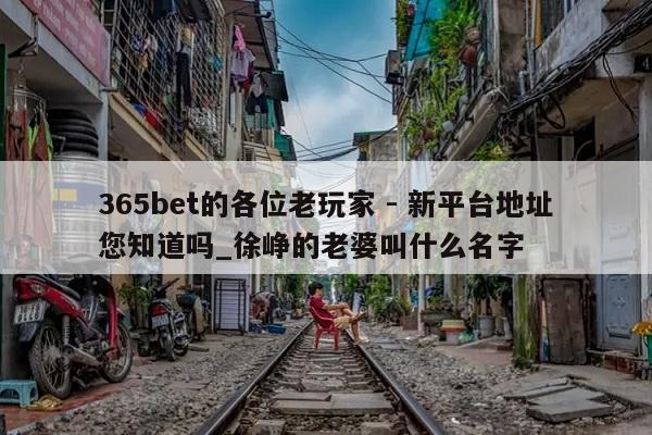 365bet的各位老玩家 - 新平台地址您知道吗_徐峥的老婆叫什么名字