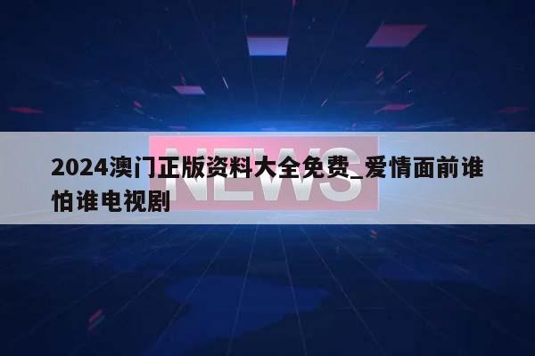 2024澳门正版资料大全免费_爱情面前谁怕谁电视剧