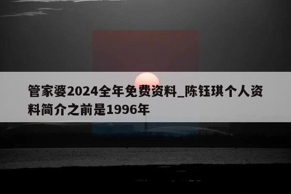 管家婆2024全年免费资料_陈钰琪个人资料简介之前是1996年