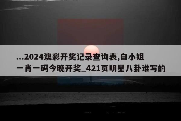 ...2024澳彩开奖记录查询表,白小姐一肖一码今晚开奖_421页明星八卦谁写的  第1张