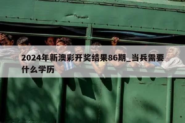 2024年新澳彩开奖结果86期_当兵需要什么学历