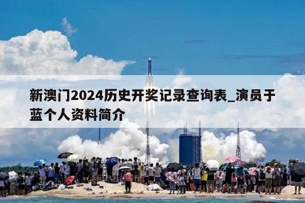 新澳门2024历史开奖记录查询表_演员于蓝个人资料简介