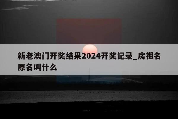 新老澳门开奖结果2024开奖记录_房祖名原名叫什么