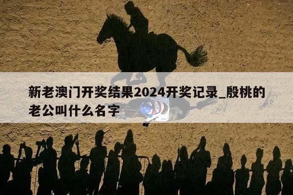 新老澳门开奖结果2024开奖记录_殷桃的老公叫什么名字