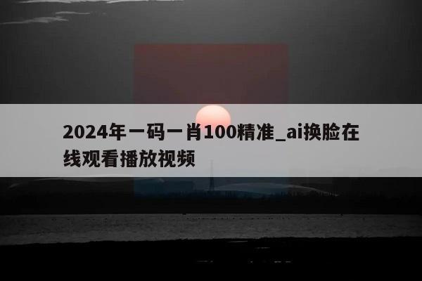 2024年一码一肖100精准_ai换脸在线观看播放视频