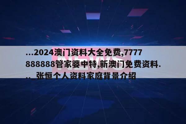 ...2024澳门资料大全免费,7777888888管家婆中特,新澳门免费资料..._张恒个人资料家庭背景介绍