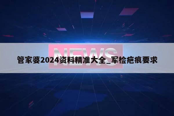 管家婆2024资料精准大全_军检疤痕要求