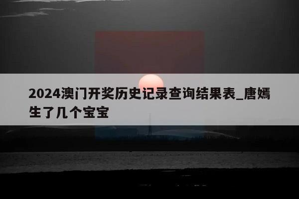 2024澳门开奖历史记录查询结果表_唐嫣生了几个宝宝