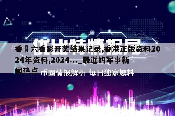 香淃六香彩开奖结果记录,香港正版资料2024年资料,2024..._最近的军事新闻热点