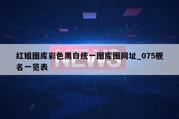 红姐图库彩色黑白统一图库图网址_075舰名一览表