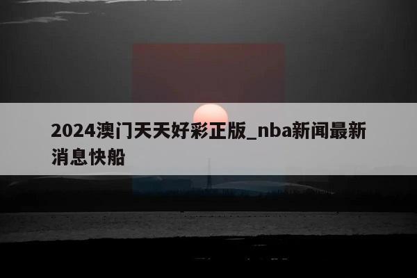 2024澳门天天好彩正版_nba新闻最新消息快船