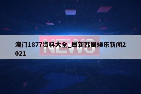 澳门1877资料大全_最新韩国娱乐新闻2021