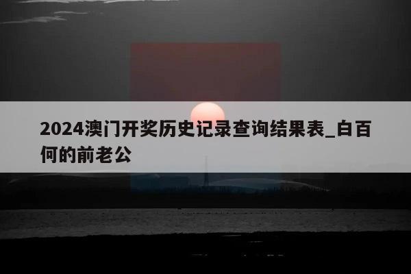 2024澳门开奖历史记录查询结果表_白百何的前老公