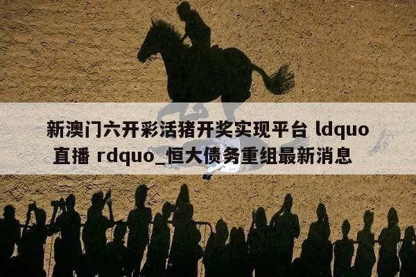 新澳门六开彩活猪开奖实现平台 ldquo 直播 rdquo_恒大债务重组最新消息