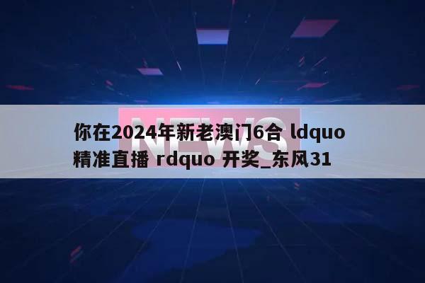 你在2024年新老澳门6合 ldquo 精准直播 rdquo 开奖_东风31