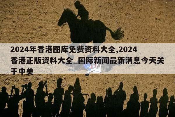 2024年香港图库免费资料大全,2024香港正版资料大全_国际新闻最新消息今天关于中美