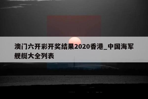 澳门六开彩开奖结果2020香港_中国海军舰艇大全列表